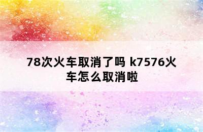 K75\78次火车取消了吗 k7576火车怎么取消啦